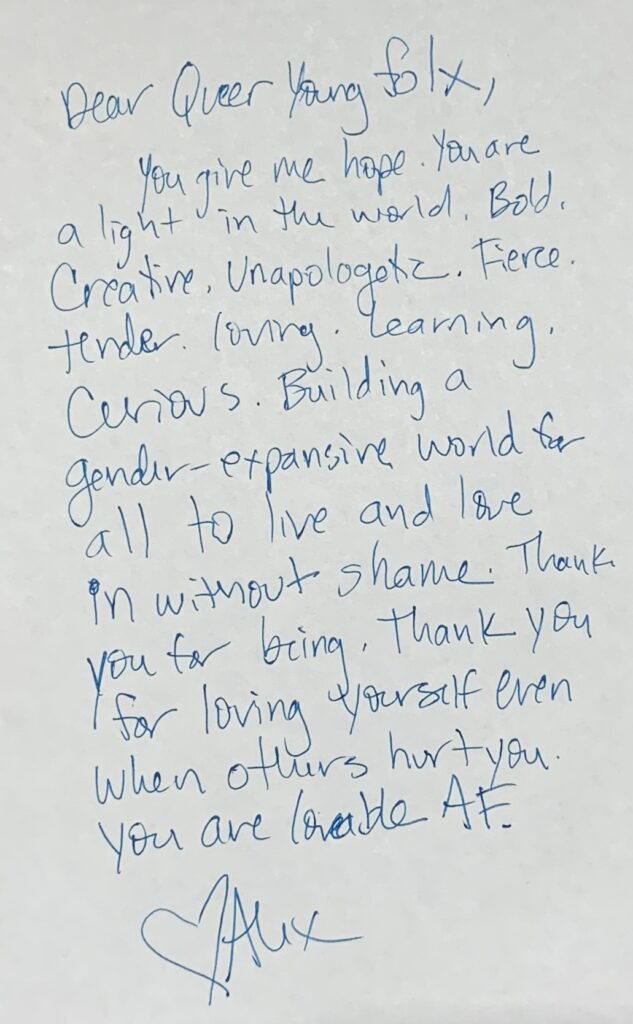 Dear queer young folx, you give me hope. you are a light in the world. be creative, unapologetic, fierce, tender, loving, learning. Be curious. Building a gender-expansive world for all to live and love in without shame. Thank you for being. thank you for loving yourself even when others hurt you. You are loveable AF. Heart Alex