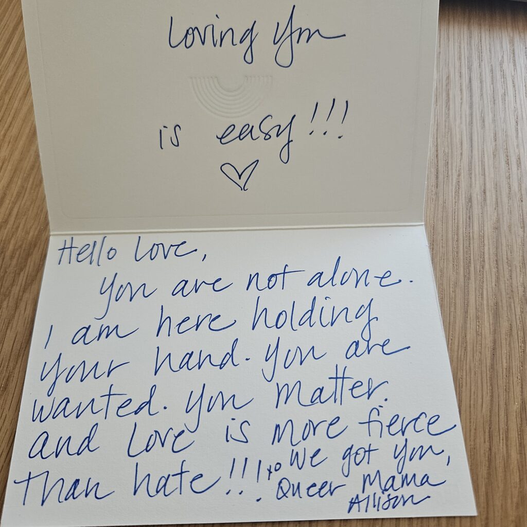 handwritten card: Loving you is easy!!! heart shape. Hello love, you are not alone. I am here holding your hand. You are wanted. You matter. Love is more fierce than hate. We got you, queer magic mama allison